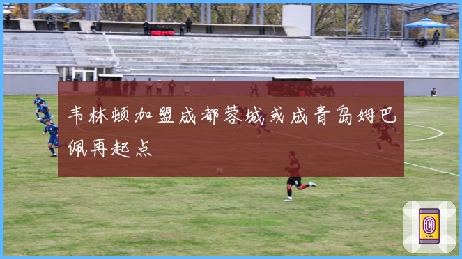 韦林顿加盟成都蓉城或成青岛姆巴佩再起点