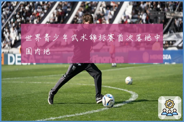 世界青少年武术锦标赛首次落地中国内地