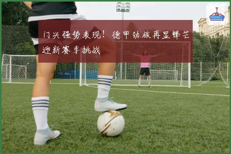 门兴强势表现！德甲劲旅再显锋芒迎新赛季挑战