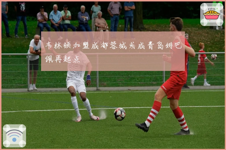 韦林顿加盟成都蓉城或成青岛姆巴佩再起点
