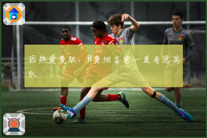 因热爱曼联，B费坦言曾一度考虑离队