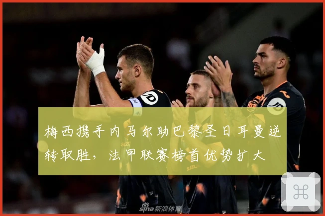 梅西携手内马尔助巴黎圣日耳曼逆转取胜，法甲联赛榜首优势扩大