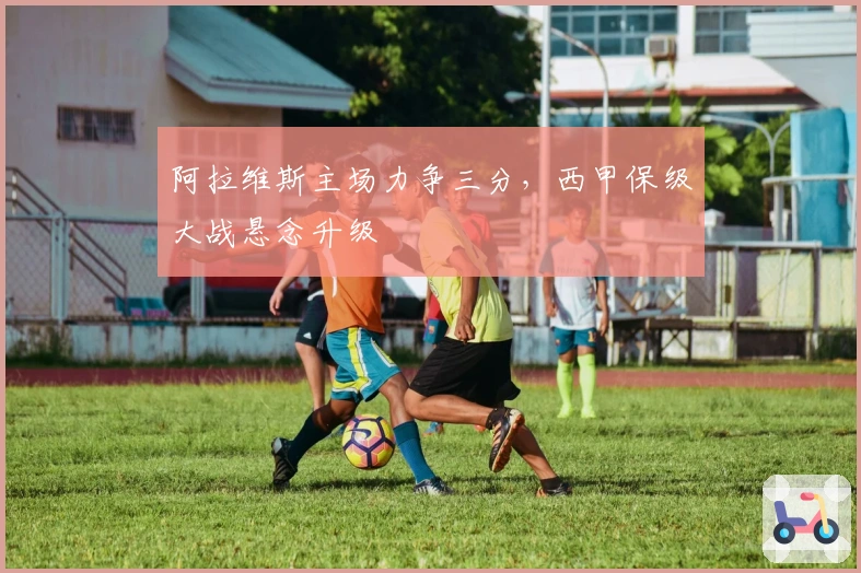 阿拉维斯主场力争三分，西甲保级大战悬念升级