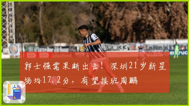 郭士强需果断出击！深圳21岁新星场均17.2分，有望接班周鹏