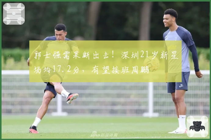 郭士强需果断出击！深圳21岁新星场均17.2分，有望接班周鹏