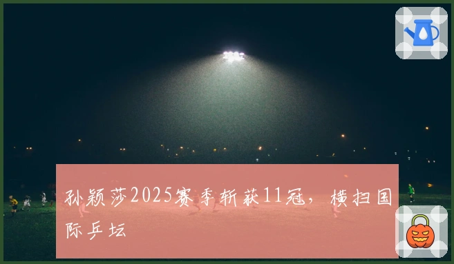 孙颖莎2025赛季斩获11冠，横扫国际乒坛