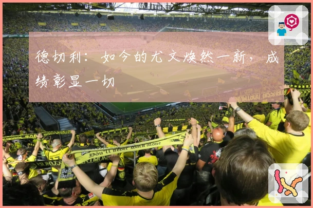 德切利：如今的尤文焕然一新，成绩彰显一切