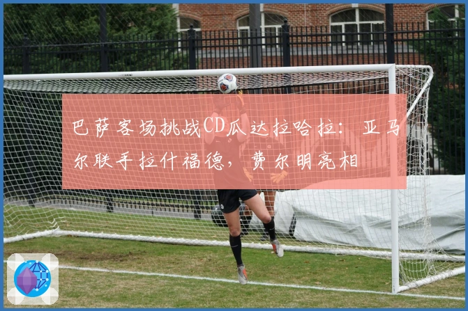 巴萨客场挑战CD瓜达拉哈拉：亚马尔联手拉什福德，费尔明亮相