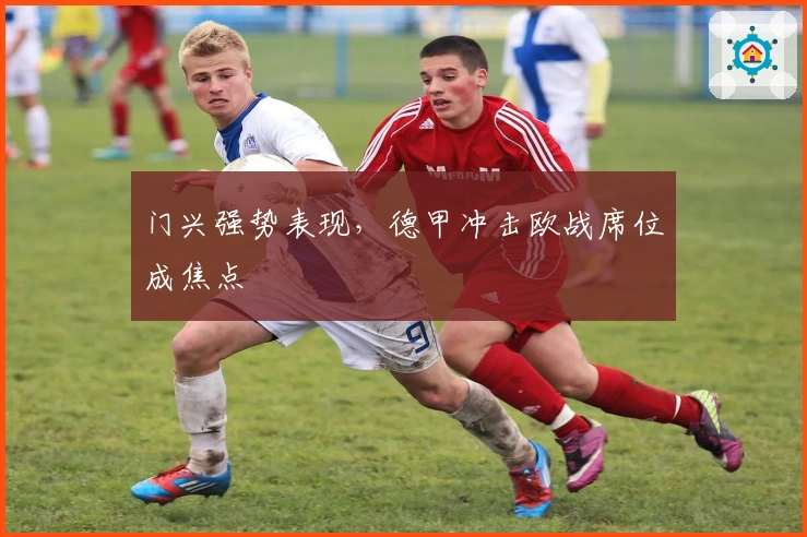 门兴强势表现，德甲冲击欧战席位成焦点